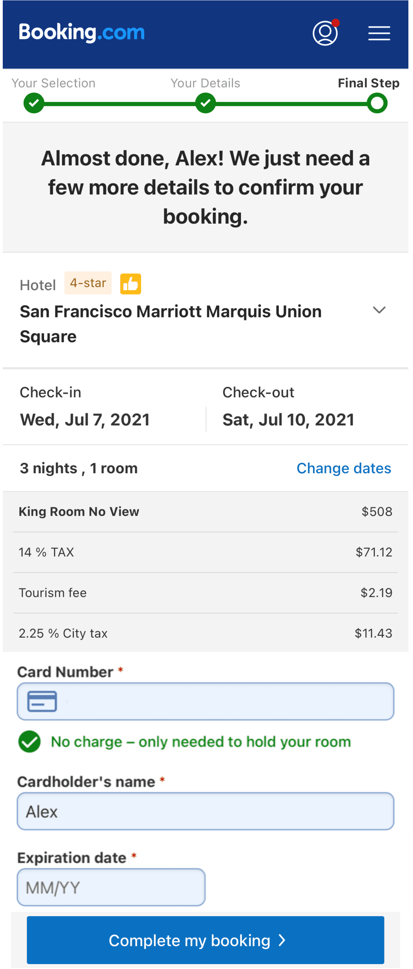 Image represents a Booking.com webpage displaying the final steps of a hotel booking for Alex. The top displays the Booking.com logo and a three-step progress bar labeled 'Your Selection' \(checked\), 'Your Details' \(checked\), and 'Final Step' \(unchecked\). Below, a message confirms the booking is almost complete. The booking details include the hotel, 'San Francisco Marriott Marquis Union Square,' designated as a 4-star hotel with a thumbs-up icon; check-in date \(Wed, Jul 7, 2021\) and check-out date \(Sat, Jul 10, 2021\); a summary of 3 nights in a King Room with No View; and a breakdown of the total cost, including the room price \($508\), 14% TAX \($71.12\), a tourism fee $2.19, and 2.25% City tax $11.43. A section for payment details requires a card number \(with a credit card icon\), cardholder's name \(Alex is pre-filled\), and expiration date \(MM/YY format\). A checkbox indicates that no charge will be made, only a hold on the card to secure the room. Finally, a blue button labeled 'Complete my booking >' allows the user to finalize the booking. A 'Change dates' link is also present to modify the booking dates.
